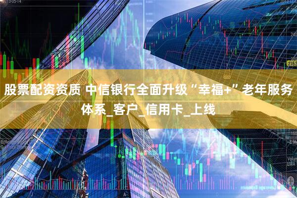 股票配资资质 中信银行全面升级“幸福+”老年服务体系_客户_信用卡_上线