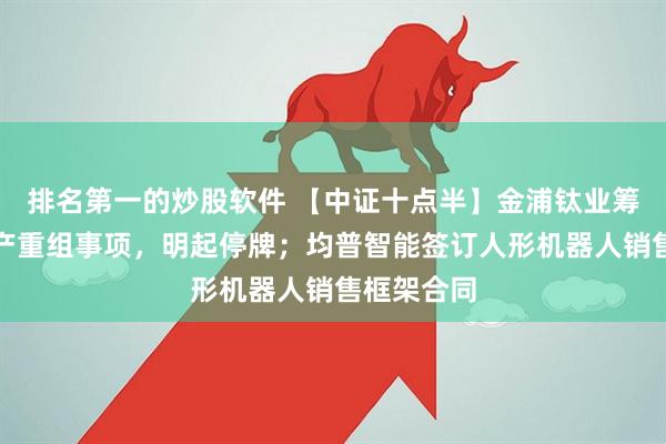 排名第一的炒股软件 【中证十点半】金浦钛业筹划重大资产重组事项，明起停牌；均普智能签订人形机器人销售框架合同