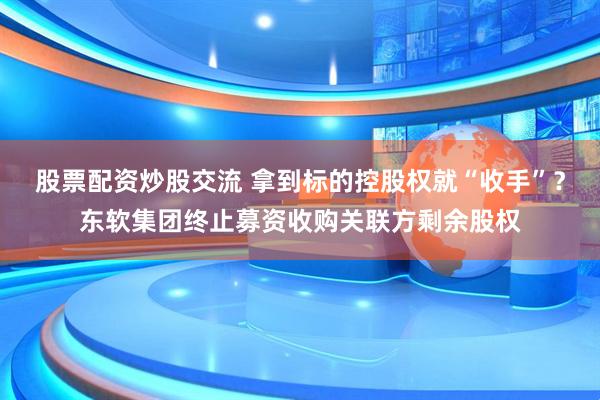 股票配资炒股交流 拿到标的控股权就“收手”？东软集团终止募资收购关联方剩余股权