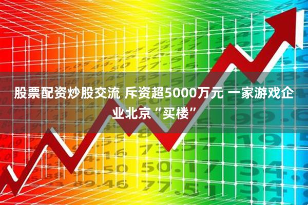 股票配资炒股交流 斥资超5000万元 一家游戏企业北京“买楼”