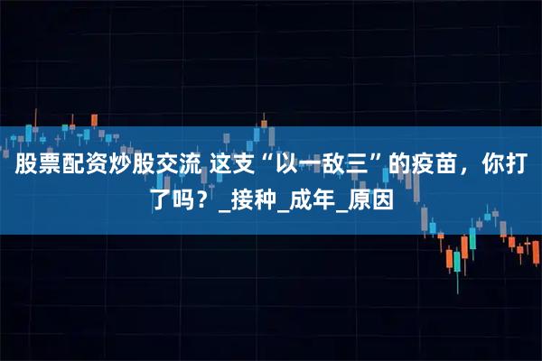 股票配资炒股交流 这支“以一敌三”的疫苗，你打了吗？_接种_成年_原因
