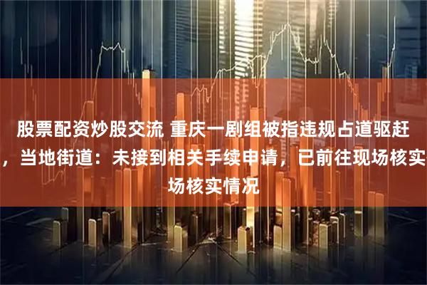 股票配资炒股交流 重庆一剧组被指违规占道驱赶群众，当地街道：未接到相关手续申请，已前往现场核实情况