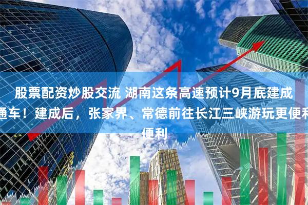 股票配资炒股交流 湖南这条高速预计9月底建成通车！建成后，张家界、常德前往长江三峡游玩更便利