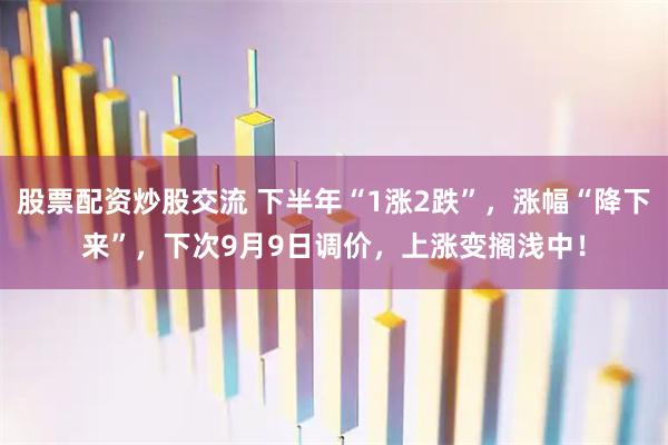 股票配资炒股交流 下半年“1涨2跌”，涨幅“降下来”，下次9月9日调价，上涨变搁浅中！