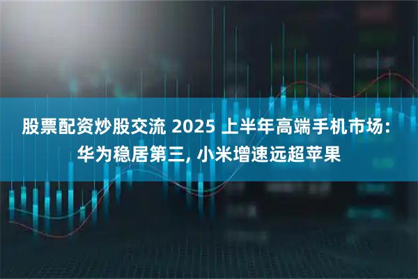 股票配资炒股交流 2025 上半年高端手机市场: 华为稳居第三, 小米增速远超苹果