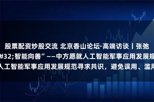 股票配资炒股交流 北京香山论坛·高端访谈丨张弛：“以人为本 智能向善”——中方愿就人工智能军事应用发展规范寻求共识，避免误用、滥用、恶用