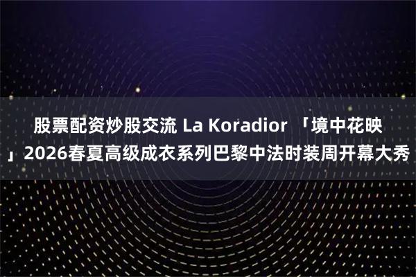 股票配资炒股交流 La Koradior 「境中花映」2026春夏高级成衣系列巴黎中法时装周开幕大秀