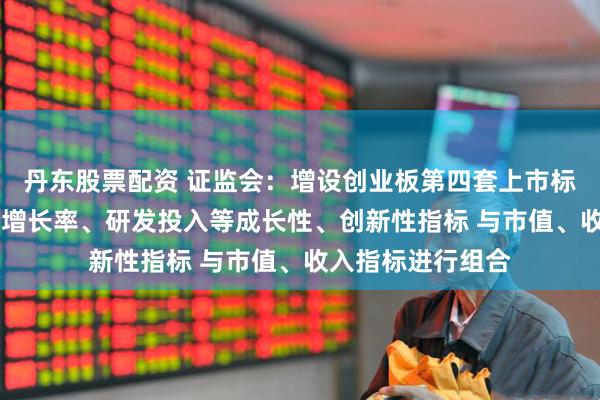 丹东股票配资 证监会：增设创业板第四套上市标准 引入收入复合增长率、研发投入等成长性、创新性指标 与市值、收入指标进行组合